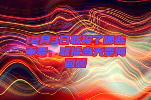 12月3日聯(lián)報了哪些重要，聯(lián)播當(dāng)天要聞回顧
