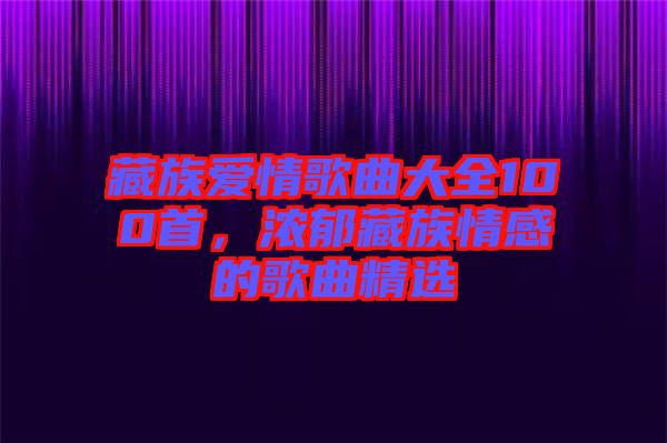 藏族愛情歌曲大全100首，濃郁藏族情感的歌曲精選