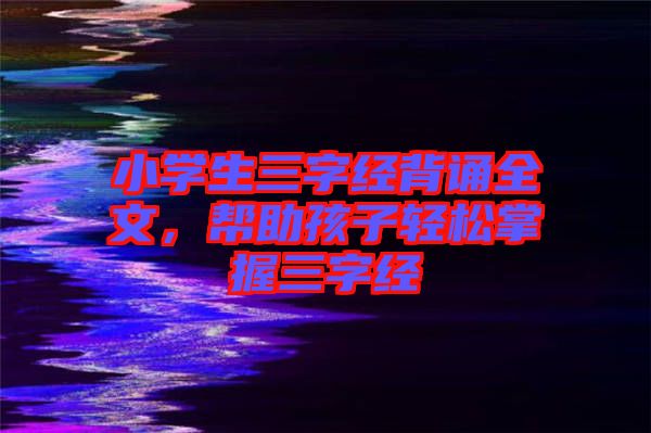 小學(xué)生三字經(jīng)背誦全文，幫助孩子輕松掌握三字經(jīng)