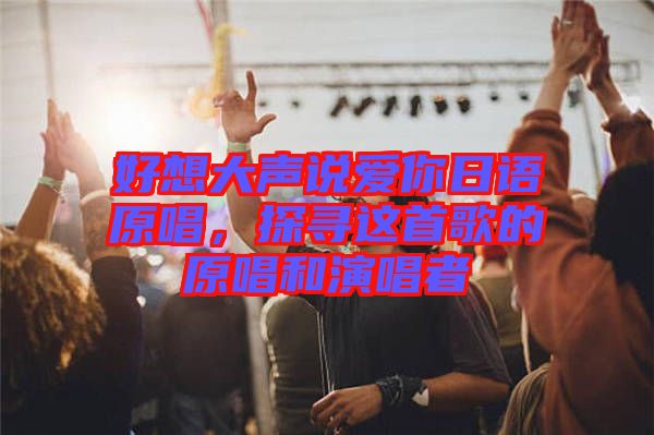 好想大聲說愛你日語原唱，探尋這首歌的原唱和演唱者