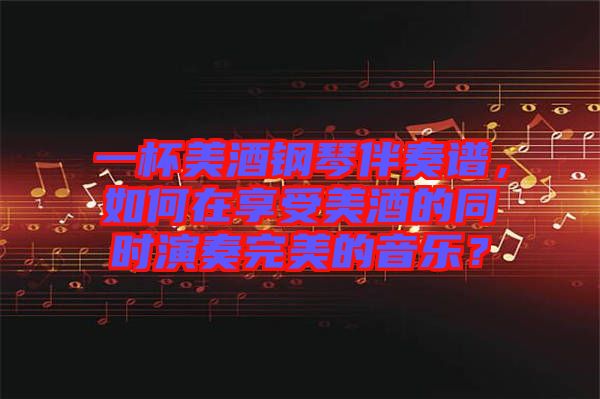 一杯美酒鋼琴伴奏譜，如何在享受美酒的同時演奏完美的音樂？