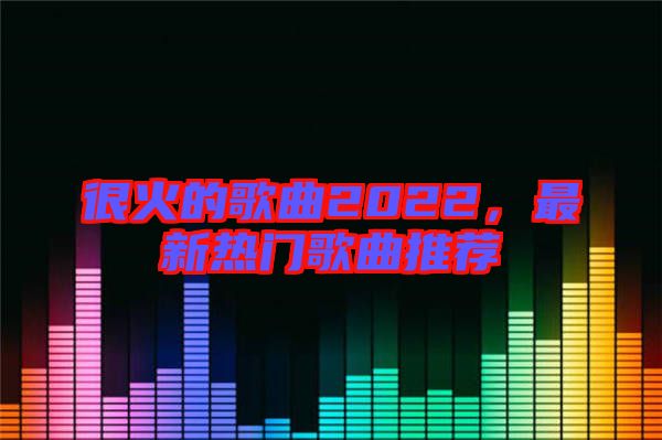 很火的歌曲2022，最新熱門歌曲推薦