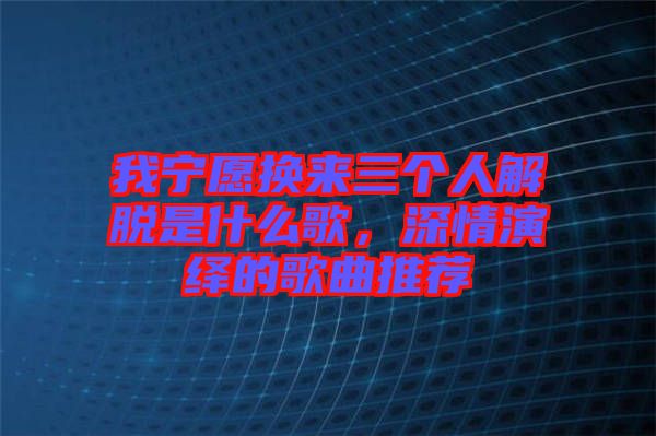 我寧愿換來三個(gè)人解脫是什么歌，深情演繹的歌曲推薦