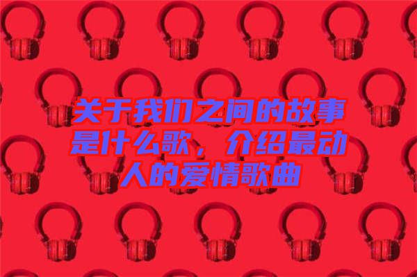 關(guān)于我們之間的故事是什么歌，介紹最動(dòng)人的愛(ài)情歌曲
