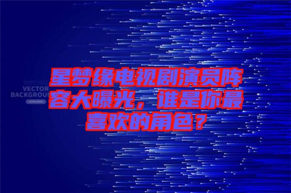 星夢緣電視劇演員陣容大曝光，誰是你最喜歡的角色？