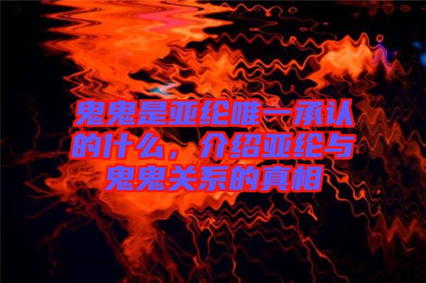 鬼鬼是亞綸唯一承認的什么，介紹亞綸與鬼鬼關系的真相