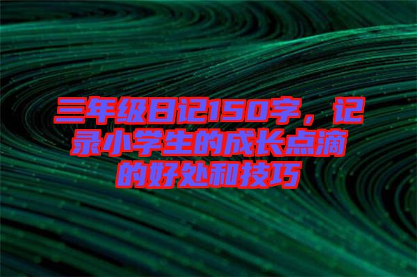 三年級(jí)日記150字，記錄小學(xué)生的成長(zhǎng)點(diǎn)滴的好處和技巧