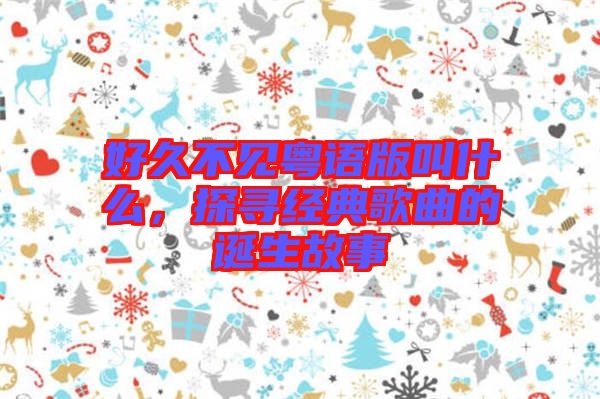 好久不見粵語版叫什么，探尋經(jīng)典歌曲的誕生故事