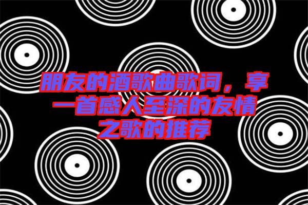 朋友的酒歌曲歌詞，享一首感人至深的友情之歌的推薦