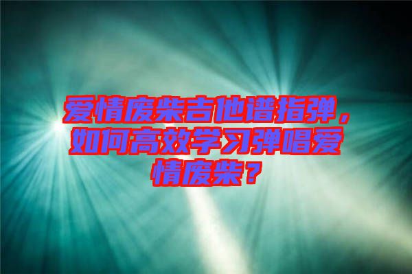 愛(ài)情廢柴吉他譜指彈，如何高效學(xué)習(xí)彈唱愛(ài)情廢柴？