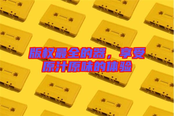 版權(quán)最全的器，享受原汁原味的體驗