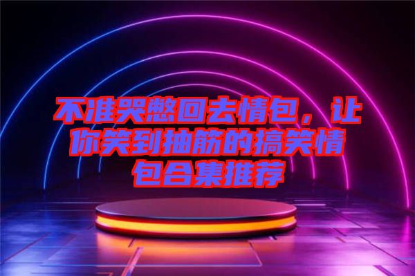 不準(zhǔn)哭憋回去情包，讓你笑到抽筋的搞笑情包合集推薦