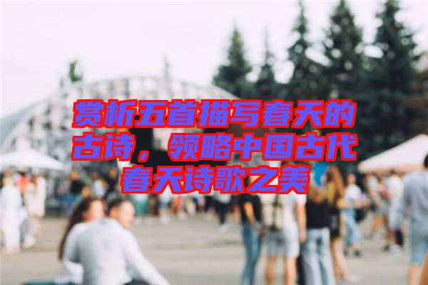 賞析五首描寫春天的古詩，領(lǐng)略中國古代春天詩歌之美