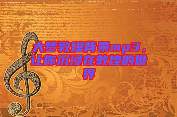 大夢敦煌背景mp3，讓你沉浸在敦煌的世界