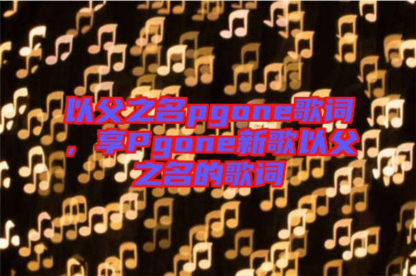 以父之名pgone歌詞，享Pgone新歌以父之名的歌詞