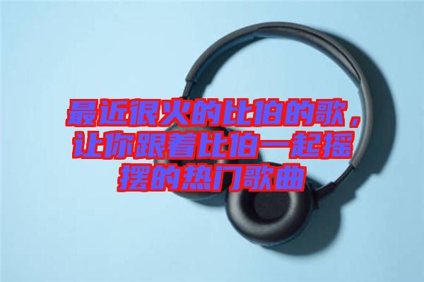 最近很火的比伯的歌，讓你跟著比伯一起搖擺的熱門歌曲