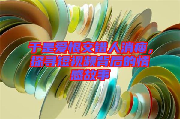 于是愛恨交錯人消瘦，探尋短視頻背后的情感故事