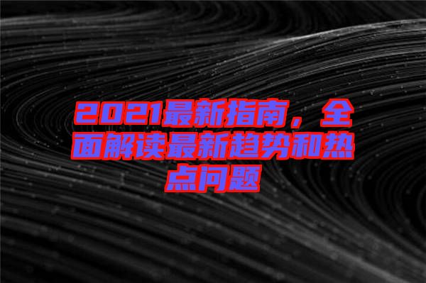 2021最新指南，全面解讀最新趨勢(shì)和熱點(diǎn)問(wèn)題