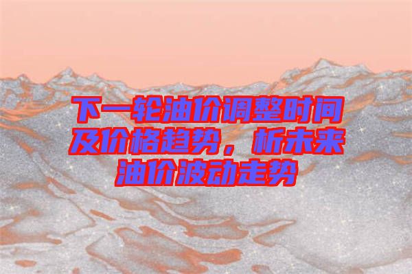 下一輪油價(jià)調(diào)整時(shí)間及價(jià)格趨勢(shì)，析未來(lái)油價(jià)波動(dòng)走勢(shì)