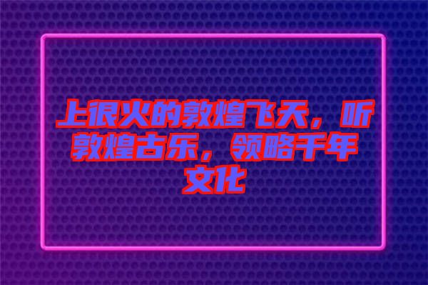 上很火的敦煌飛天，聽敦煌古樂，領(lǐng)略千年文化