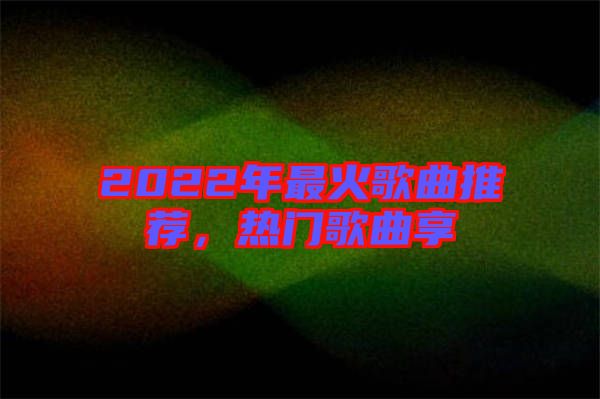 2022年最火歌曲推薦，熱門歌曲享