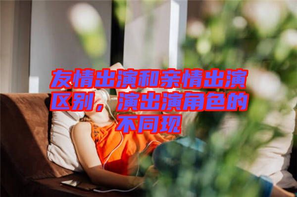 友情出演和親情出演區(qū)別，演出演角色的不同現(xiàn)