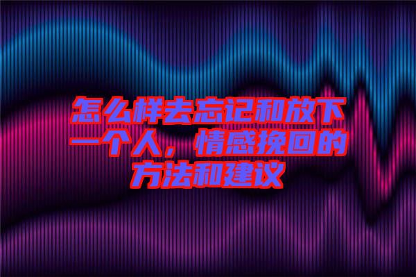 怎么樣去忘記和放下一個人，情感挽回的方法和建議