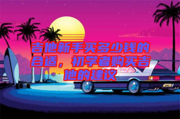 吉他新手買多少錢的合適，初學(xué)者購買吉他的建議