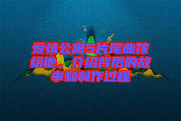 愛情公寓5片尾曲嫁給他，介紹背后的故事和制作過程