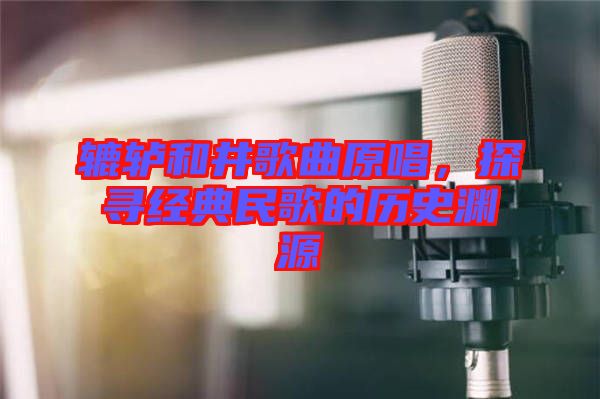轆轤和井歌曲原唱，探尋經(jīng)典民歌的歷史淵源
