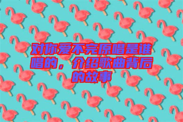 對(duì)你愛不完原唱是誰唱的，介紹歌曲背后的故事