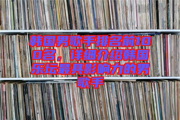 韓國男歌手排名前100名，詳細介紹韓國樂壇最具影響力的男歌手