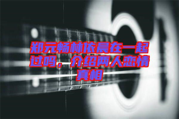 鄭元暢林依晨在一起過嗎，介紹兩人戀情真相