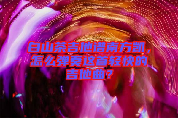 白山茶吉他譜南方凱，怎么彈奏這首輕快的吉他曲？