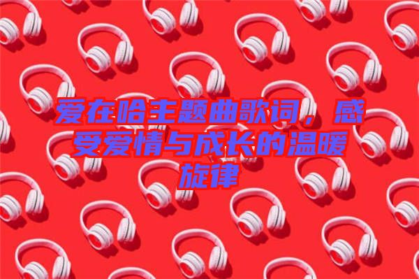 愛(ài)在哈主題曲歌詞，感受愛(ài)情與成長(zhǎng)的溫暖旋律