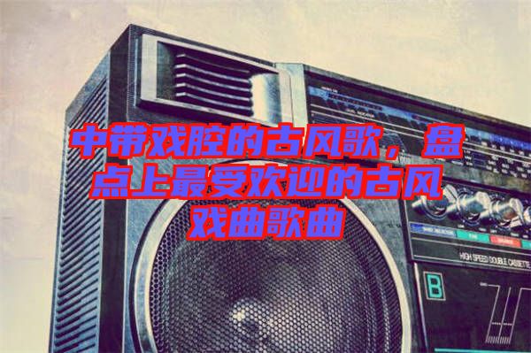 中帶戲腔的古風(fēng)歌，盤(pán)點(diǎn)上最受歡迎的古風(fēng)戲曲歌曲