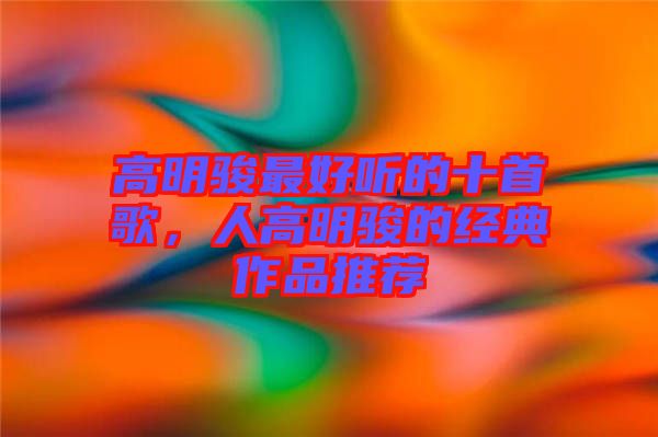 高明駿最好聽的十首歌，人高明駿的經(jīng)典作品推薦