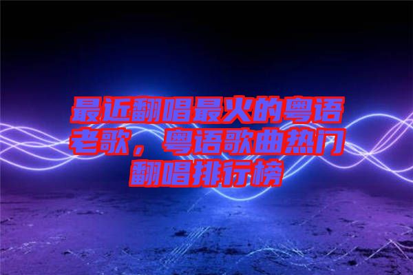 最近翻唱最火的粵語老歌，粵語歌曲熱門翻唱排行榜