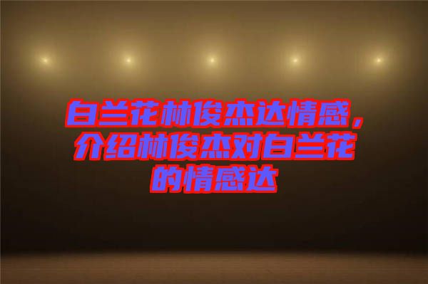 白蘭花林俊杰達情感，介紹林俊杰對白蘭花的情感達