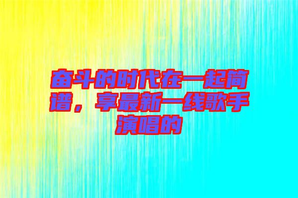 奮斗的時代在一起簡譜，享最新一線歌手演唱的
