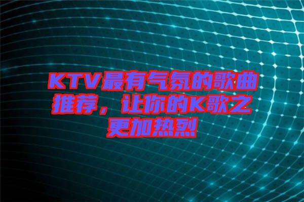 KTV最有氣氛的歌曲推薦，讓你的K歌之更加熱烈