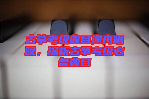 古箏考級(jí)曲目漁舟唱晚，探析古箏考級(jí)必備曲目