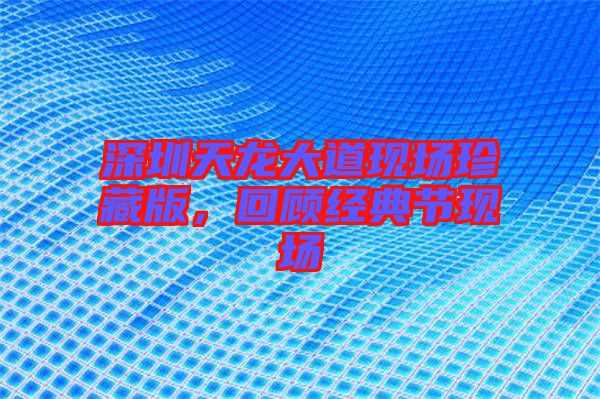 深圳天龍大道現(xiàn)場珍藏版，回顧經(jīng)典節(jié)現(xiàn)場