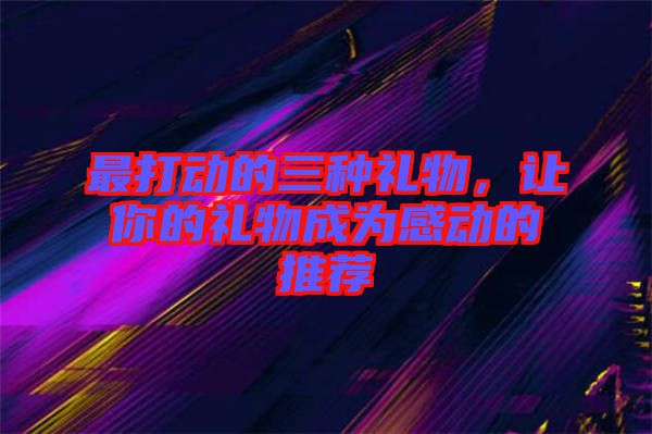 最打動的三種禮物，讓你的禮物成為感動的推薦