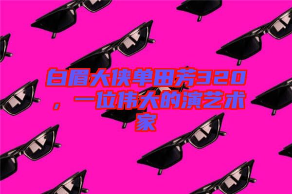 白眉大俠單田芳320，一位偉大的演藝術(shù)家