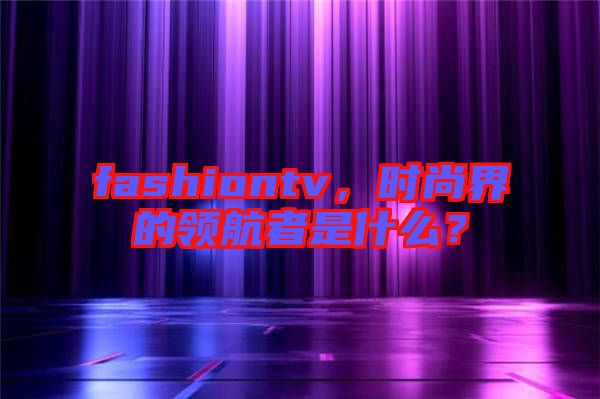 fashiontv，時(shí)尚界的領(lǐng)航者是什么？