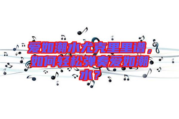 愛(ài)如潮水尤克里里譜，如何輕松彈奏愛(ài)如潮水？