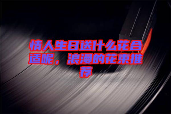 情人生日送什么花合適呢，浪漫的花束推薦
