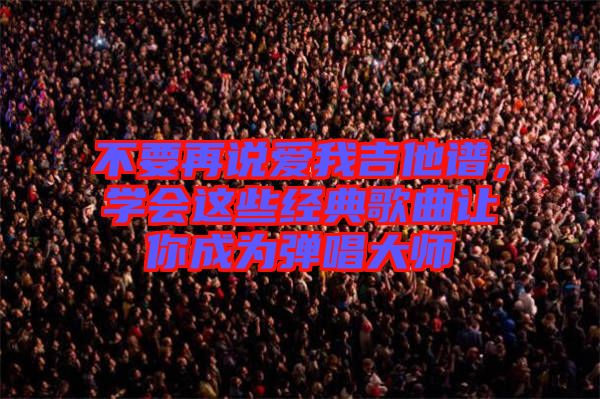 不要再說愛我吉他譜，學(xué)會(huì)這些經(jīng)典歌曲讓你成為彈唱大師
