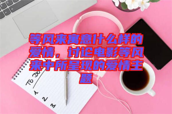 等風(fēng)來(lái)寓意什么樣的愛(ài)情，討論電影等風(fēng)來(lái)中所呈現(xiàn)的愛(ài)情主題